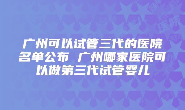 广州可以试管三代的医院名单公布 广州哪家医院可以做第三代试管婴儿