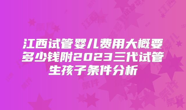 江西试管婴儿费用大概要多少钱附2023三代试管生孩子条件分析