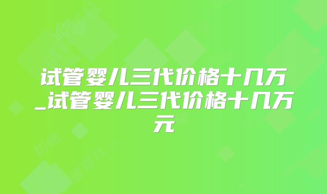 试管婴儿三代价格十几万_试管婴儿三代价格十几万元