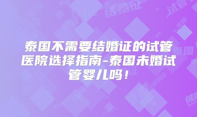 泰国不需要结婚证的试管医院选择指南-泰国未婚试管婴儿吗！