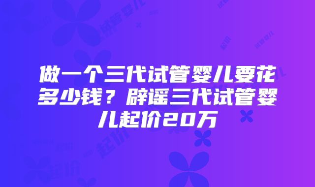做一个三代试管婴儿要花多少钱？辟谣三代试管婴儿起价20万