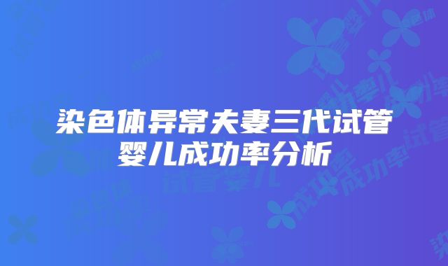染色体异常夫妻三代试管婴儿成功率分析