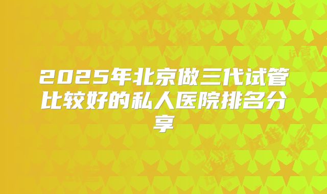 2025年北京做三代试管比较好的私人医院排名分享