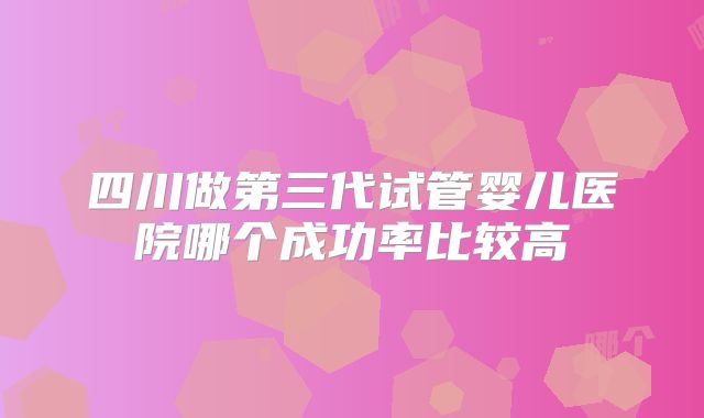 四川做第三代试管婴儿医院哪个成功率比较高