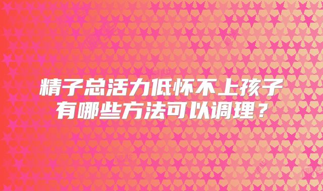 精子总活力低怀不上孩子有哪些方法可以调理？