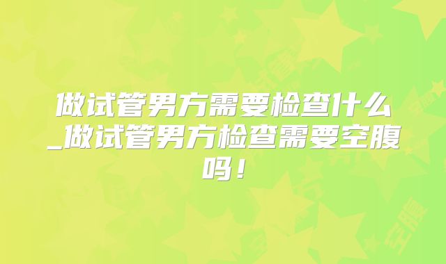 做试管男方需要检查什么_做试管男方检查需要空腹吗！