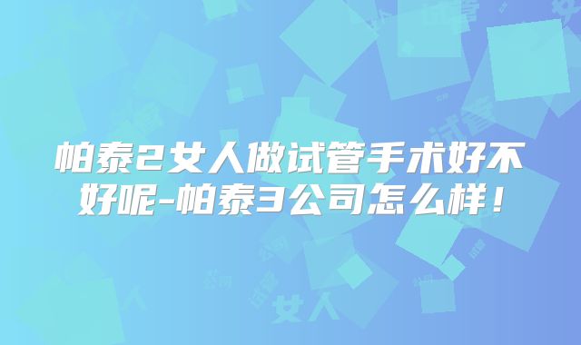 帕泰2女人做试管手术好不好呢-帕泰3公司怎么样！
