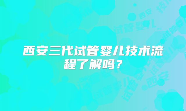 西安三代试管婴儿技术流程了解吗?
