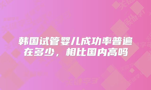 韩国试管婴儿成功率普遍在多少,相比国内高吗