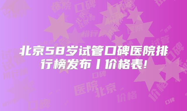 北京58岁试管口碑医院排行榜发布丨价格表!