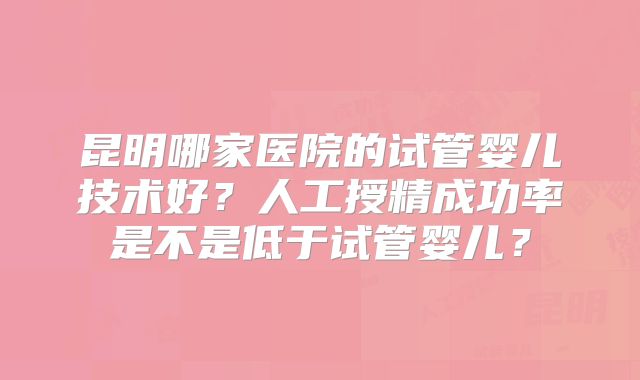 昆明哪家医院的试管婴儿技术好?人工授精成功率是不是低于试管婴儿?