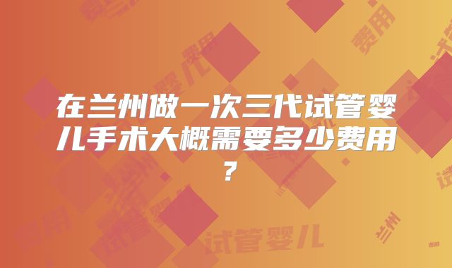 在兰州做一次三代试管婴儿手术大概需要多少费用？