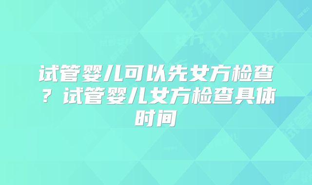 试管婴儿可以先女方检查？试管婴儿女方检查具体时间