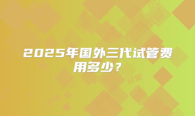 2025年国外三代试管费用多少?