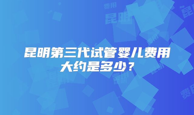 昆明第三代试管婴儿费用大约是多少？