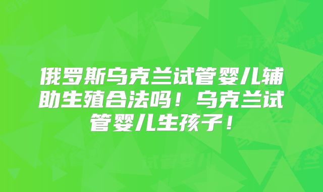 俄罗斯乌克兰试管婴儿辅助生殖合法吗！乌克兰试管婴儿生孩子！
