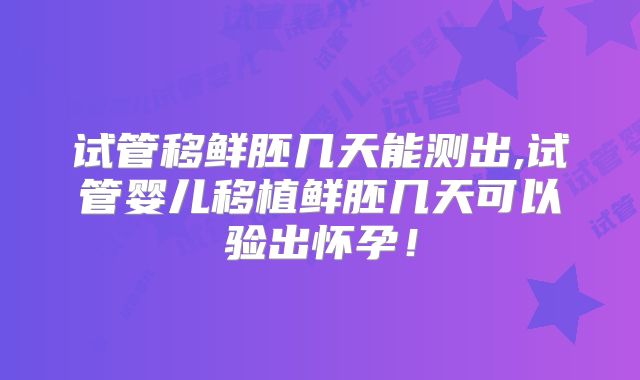 试管移鲜胚几天能测出,试管婴儿移植鲜胚几天可以验出怀孕!