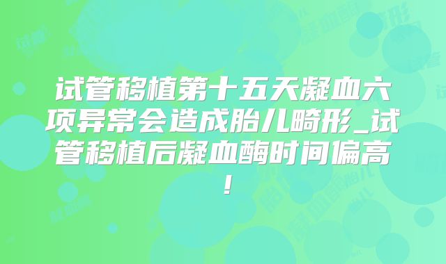 试管移植第十五天凝血六项异常会造成胎儿畸形_试管移植后凝血酶时间偏高！