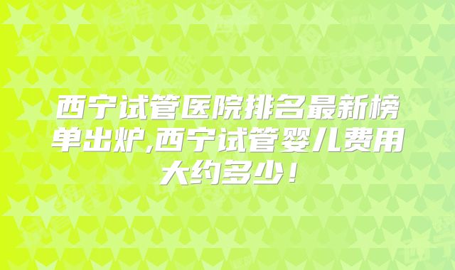西宁试管医院排名最新榜单出炉,西宁试管婴儿费用大约多少！