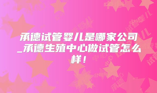 承德试管婴儿是哪家公司_承德生殖中心做试管怎么样！