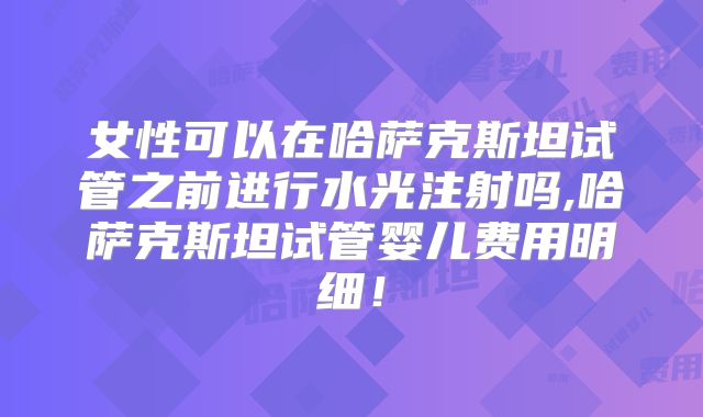 女性可以在哈萨克斯坦试管之前进行水光注射吗,哈萨克斯坦试管婴儿费用明细!
