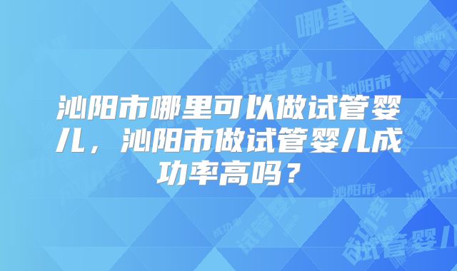 沁阳市哪里可以做试管婴儿，沁阳市做试管婴儿成功率高吗？