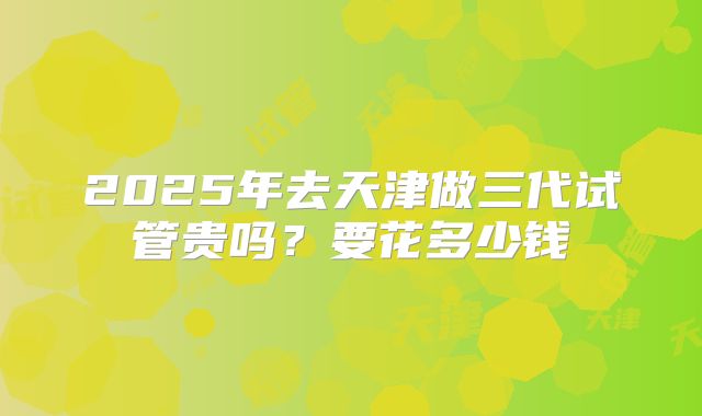 2025年去天津做三代试管贵吗？要花多少钱