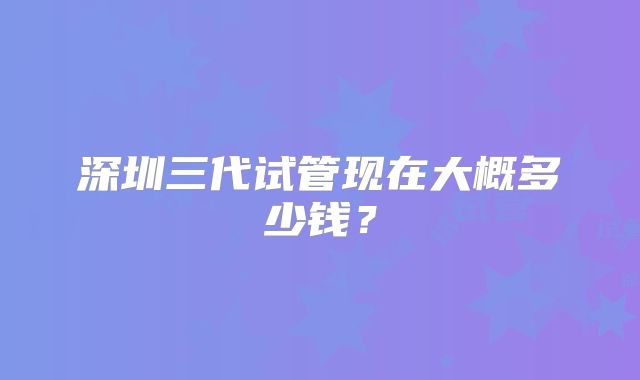 深圳三代试管现在大概多少钱？