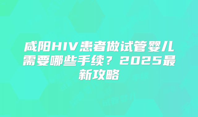 咸阳HIV患者做试管婴儿需要哪些手续？2025最新攻略