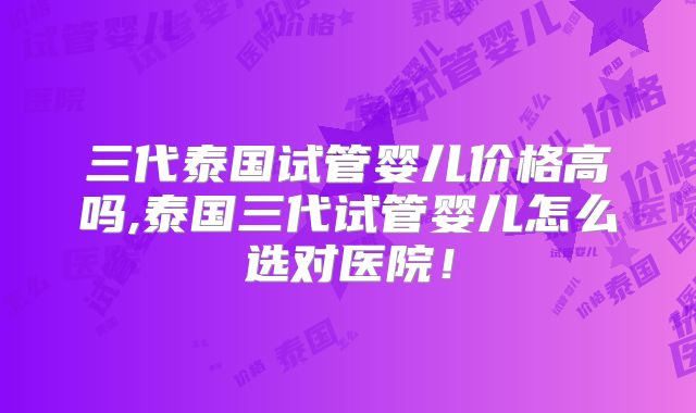 三代泰国试管婴儿价格高吗,泰国三代试管婴儿怎么选对医院！
