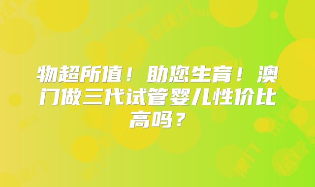 物超所值！助您生育！澳门做三代试管婴儿性价比高吗？