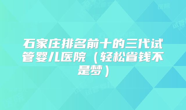 石家庄排名前十的三代试管婴儿医院（轻松省钱不是梦）