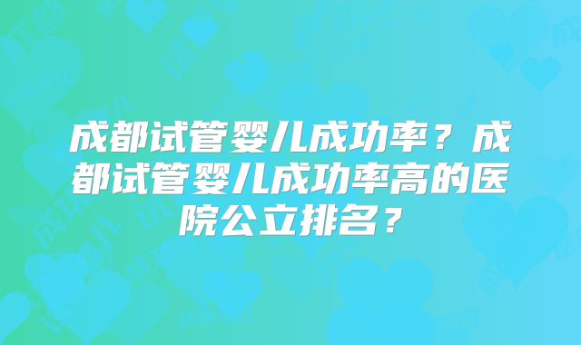 成都试管婴儿成功率？成都试管婴儿成功率高的医院公立排名？