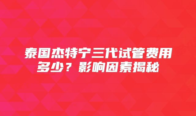 泰国杰特宁三代试管费用多少?影响因素揭秘