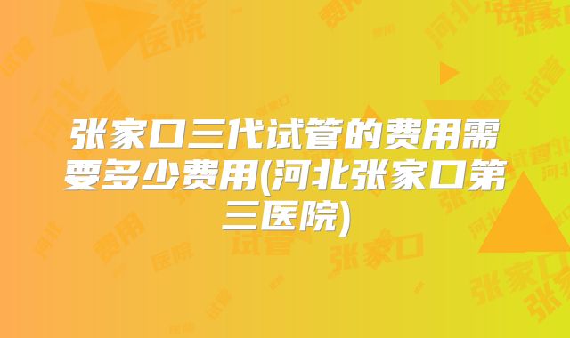 张家口三代试管的费用需要多少费用(河北张家口第三医院)