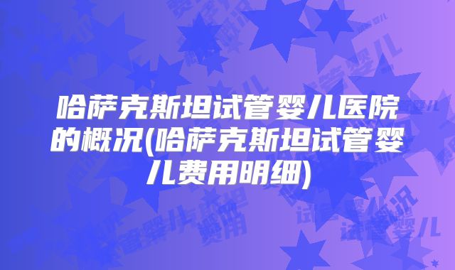 哈萨克斯坦试管婴儿医院的概况(哈萨克斯坦试管婴儿费用明细)