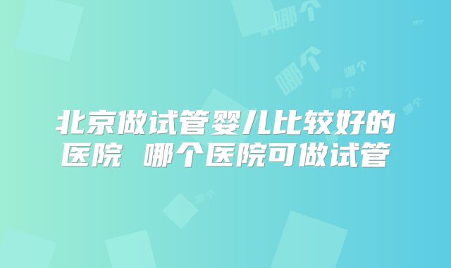北京做试管婴儿比较好的医院 哪个医院可做试管