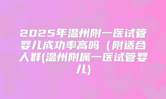2025年温州附一医试管婴儿成功率高吗(附适合人群(温州附属一医试管婴儿)