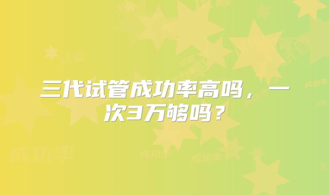 三代试管成功率高吗,一次3万够吗?