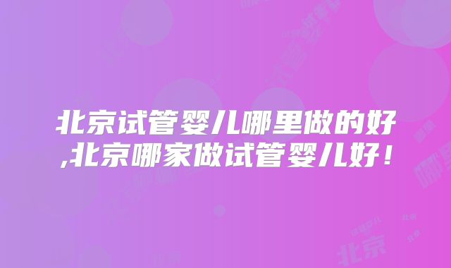 北京试管婴儿哪里做的好,北京哪家做试管婴儿好！