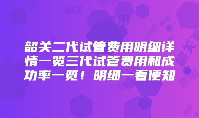 韶关二代试管费用明细详情一览三代试管费用和成功率一览！明细一看便知