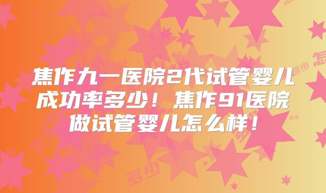 焦作九一医院2代试管婴儿成功率多少!焦作91医院做试管婴儿怎么样!