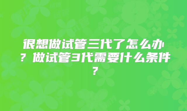 很想做试管三代了怎么办?做试管3代需要什么条件?