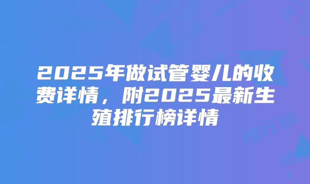 2025年做试管婴儿的收费详情，附2025最新生殖排行榜详情