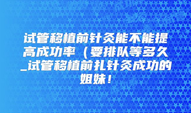 试管移植前针灸能不能提高成功率（要排队等多久_试管移植前扎针灸成功的姐妹！