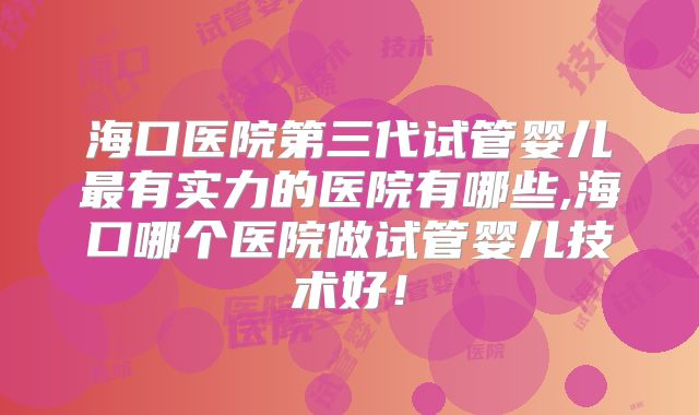 海口医院第三代试管婴儿最有实力的医院有哪些,海口哪个医院做试管婴儿技术好!