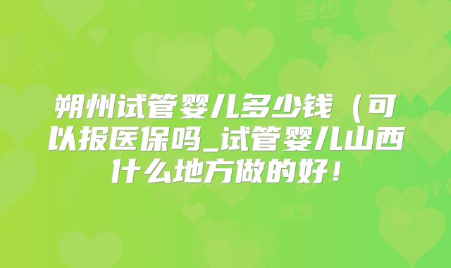朔州试管婴儿多少钱(可以报医保吗_试管婴儿山西什么地方做的好!