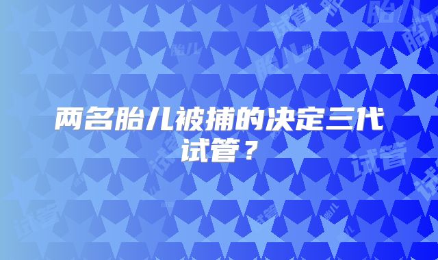 两名胎儿被捕的决定三代试管？