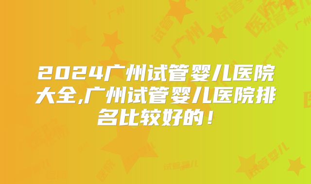 2024广州试管婴儿医院大全,广州试管婴儿医院排名比较好的!