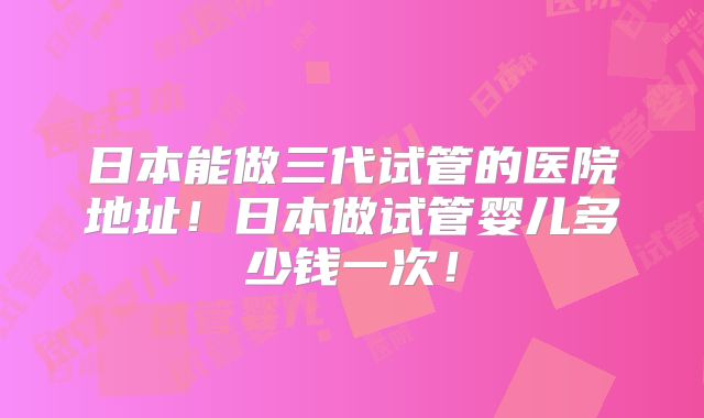 日本能做三代试管的医院地址！日本做试管婴儿多少钱一次！